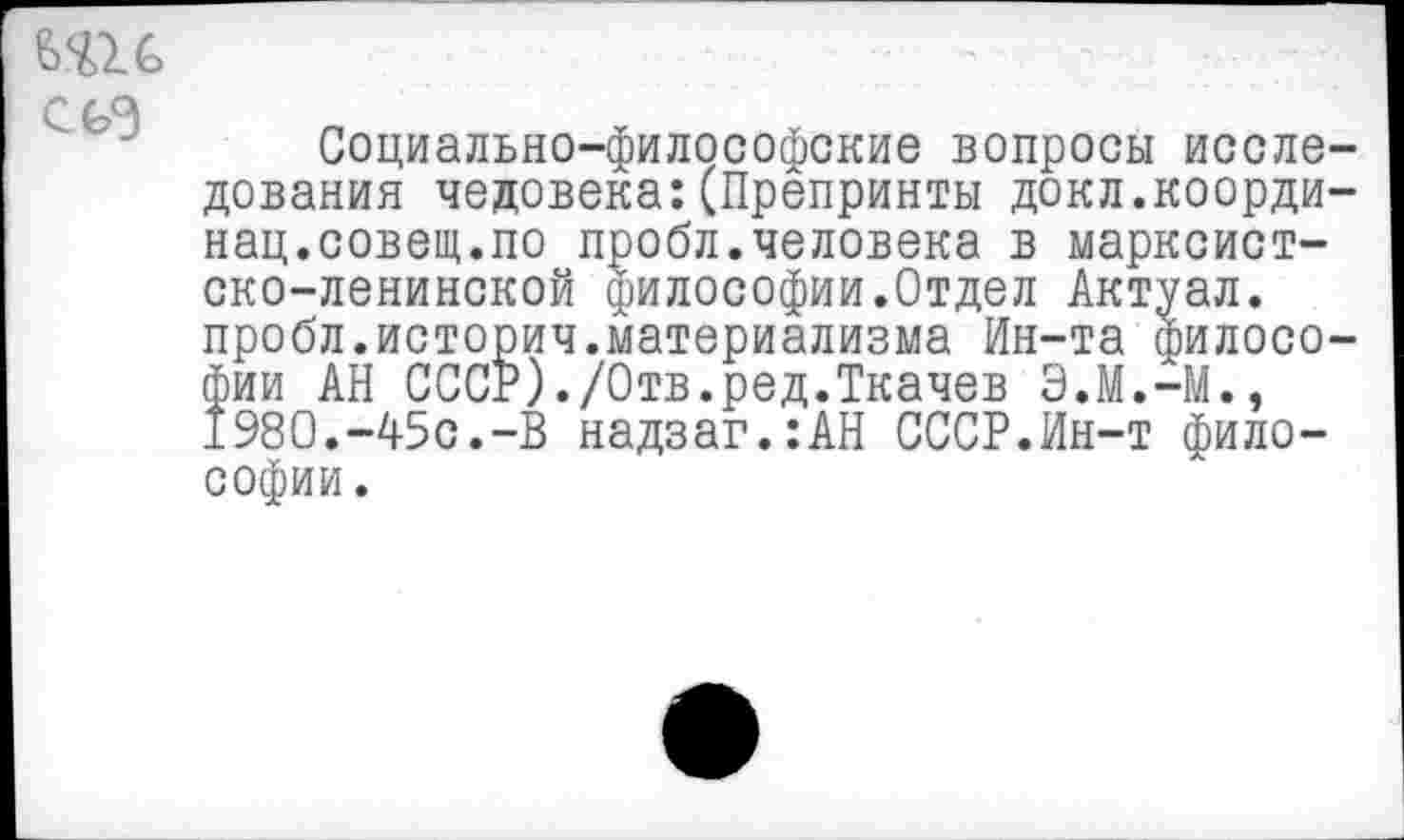 ﻿
Социально-философские вопросы исследования человека:(Препринты докл.коорди-нац.совет.по пробл.человека в марксистско-ленинской философии.Отдел Актуал. пробл.историч.материализма Ин-та философии АН СССР)./Отв.ред.Ткачев Э.М.-М., 1980.-45с.-В надзаг.:АН СССР.Ин-т философии.